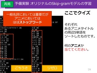 24
予備実験 オリジナルのSkip-gramモデルの学習
ここでクイズ
それぞれ
あるアニメタイトル
の周辺5単語を
ソートしたものです。
何のアニメか
当ててください。
ごちうさ
再掲
リゼロ
一般名詞においては重要だが
アニメにおいては
ほぼストップワード
 