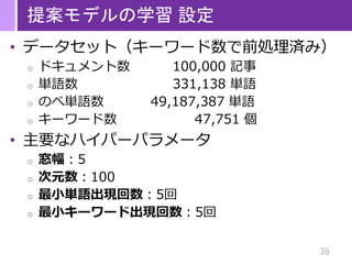 36
提案モデルの学習 設定
• データセット（キーワード数で前処理済み）
o ドキュメント数 100,000 記事
o 単語数 331,138 単語
o のべ単語数 49,187,387 単語
o キーワード数 47,751 個
• 主要なハイパーパラメータ
o 窓幅：5
o 次元数：100
o 最小単語出現回数：5回
o 最小キーワード出現回数：5回
 