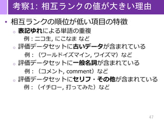 47
考察1: 相互ランクの値が大きい理由
• 相互ランクの順位が低い項目の特徴
o 表記ゆれによる単語の重複
例：ニコ生, にこなま など
o 評価データセットに古いデータが含まれている
例：（ワールドイズマイン, ワイズマ）など
o 評価データセットに一般名詞が含まれている
例：（コメント, comment）など
o 評価データセットにセリフ・その他が含まれている
例：（イチロー, 打ってみた）など
 