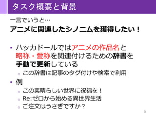5
タスク概要と背景
一言でいうと…
アニメに関連したシノニムを獲得したい！
• ハッカドールではアニメの作品名と
略称・愛称を関連付けるための辞書を
手動で更新している
o この辞書は記事のタグ付けや検索で利用
• 例
o この素晴らしい世界に祝福を！
o Re:ゼロから始める異世界生活
o ご注文はうさぎですか？
 