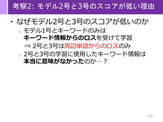 50
考察2: モデル2号と3号のスコアが低い理由
• なぜモデル2号と3号のスコアが低いのか
o モデル1号とキーワードのみは
キーワード情報からのロスを受けて学習
⇒ 2号と3号は周辺単語からのロスのみ
o 2号と3号の学習に使用したキーワード情報は
本当に意味がなかったのか…？
 