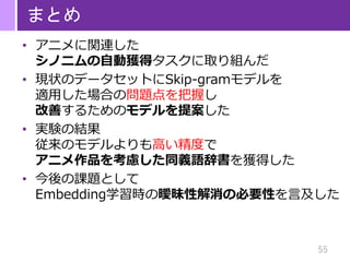 55
まとめ
• アニメに関連した
シノニムの自動獲得タスクに取り組んだ
• 現状のデータセットにSkip-gramモデルを
適用した場合の問題点を把握し
改善するためのモデルを提案した
• 実験の結果
従来のモデルよりも高い精度で
アニメ作品を考慮した同義語辞書を獲得した
• 今後の課題として
Embedding学習時の曖昧性解消の必要性を言及した
 