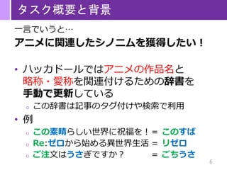 6
タスク概要と背景
一言でいうと…
アニメに関連したシノニムを獲得したい！
• ハッカドールではアニメの作品名と
略称・愛称を関連付けるための辞書を
手動で更新している
o この辞書は記事のタグ付けや検索で利用
• 例
o この素晴らしい世界に祝福を！＝ このすば
o Re:ゼロから始める異世界生活 ＝ リゼロ
o ご注文はうさぎですか？ ＝ ごちうさ
 