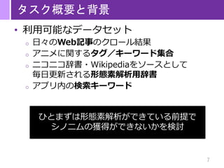 7
タスク概要と背景
• 利用可能なデータセット
o 日々のWeb記事のクロール結果
o アニメに関するタグ／キーワード集合
o ニコニコ辞書・Wikipediaをソースとして
毎日更新される形態素解析用辞書
o アプリ内の検索キーワード
ひとまずは形態素解析ができている前提で
シノニムの獲得ができないかを検討
 