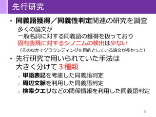 8
先行研究
• 同義語獲得／同義性判定関連の研究を調査
多くの論文が
一般名詞に対する同義語の獲得を扱っており
固有表現に対するシノニムの検出は少ない
（そのなかでグラウンディングを目的としている論文が多かった）
• 先行研究で用いられていた手法は
大きく分けて３種類
o 単語表記を考慮した同義語判定
o 周辺文脈を利用した同義語判定
o 検索クエリなどの関係情報を利用した同義語判定
 