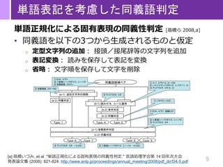 9
単語表記を考慮した同義語判定
単語正規化による固有表現の同義性判定 [高橋ら 2008,a]
• 同義語を以下の3つから生成されるものと仮定
o 定型文字列の追加： 接頭／接尾辞等の文字列を追加
o 表記変換： 読みを保存して表記を変換
o 省略： 文字順を保存して文字を削除
[a] 高橋いづみ, et al. "単語正規化による固有表現の同義性判定." 言語処理学会第 14 回年次大会
発表論文集 (2008): 821-824. http://www.anlp.jp/proceedings/annual_meeting/2008/pdf_dir/D4-5.pdf
 