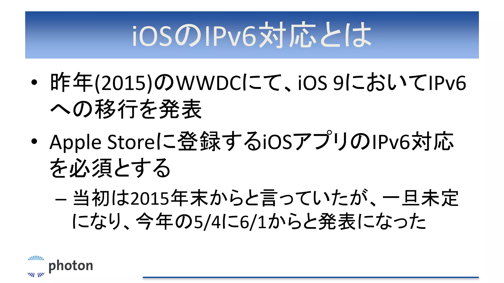 iOSのIPv6対応とは
• 昨年(2015)のWWDCにて、iOS 9においてIPv6
への移行を発表
• Apple Storeに登録するiOSアプリのIPv6対応
を必須とする
– 当初は2015年末からと言っていたが、一旦未定
になり、今年の5/4に6/1からと発表になった
 