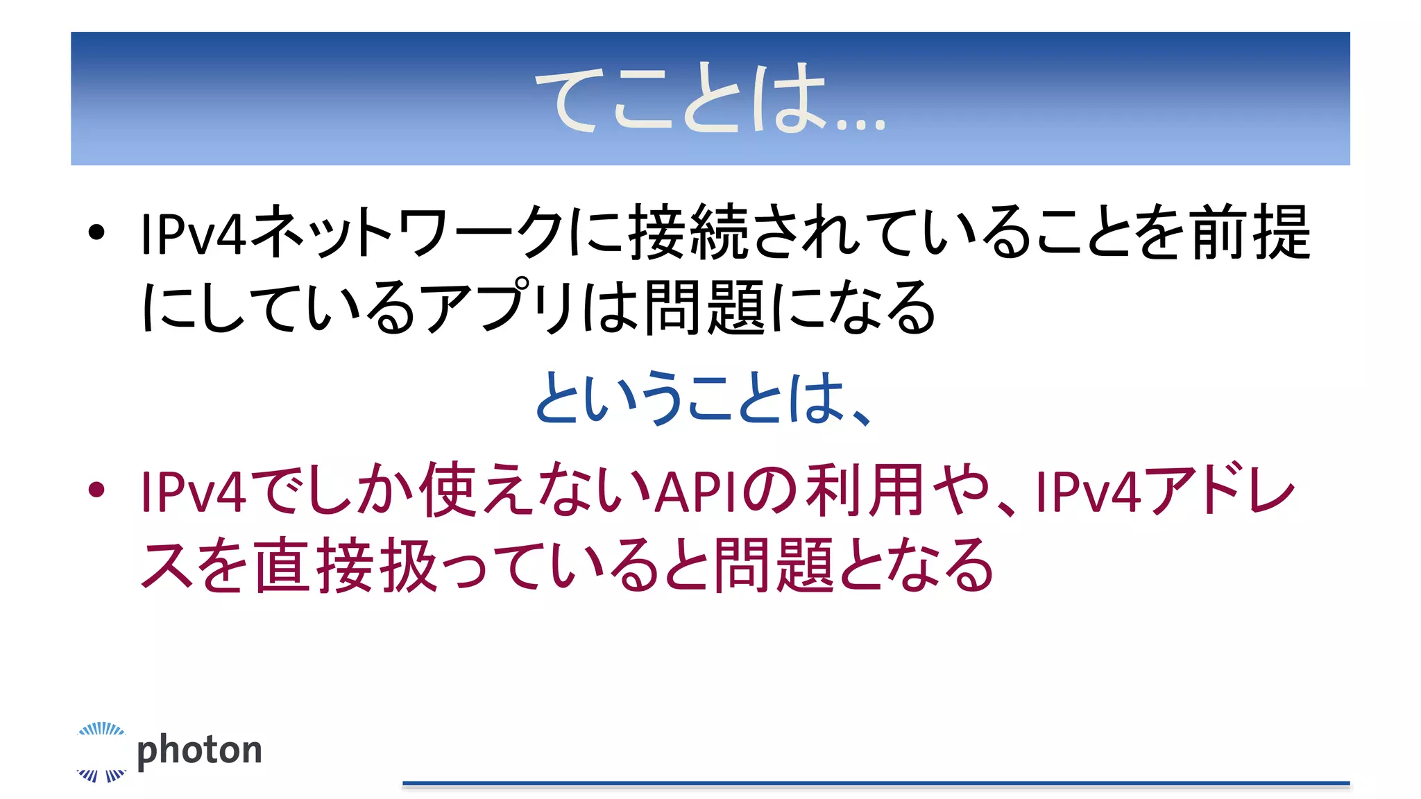 てことは…
• IPv4ネットワークに接続されていることを前提
にしているアプリは問題になる
ということは、
• IPv4でしか使えないAPIの利用や、IPv4アドレ
スを直接扱っていると問題となる
 