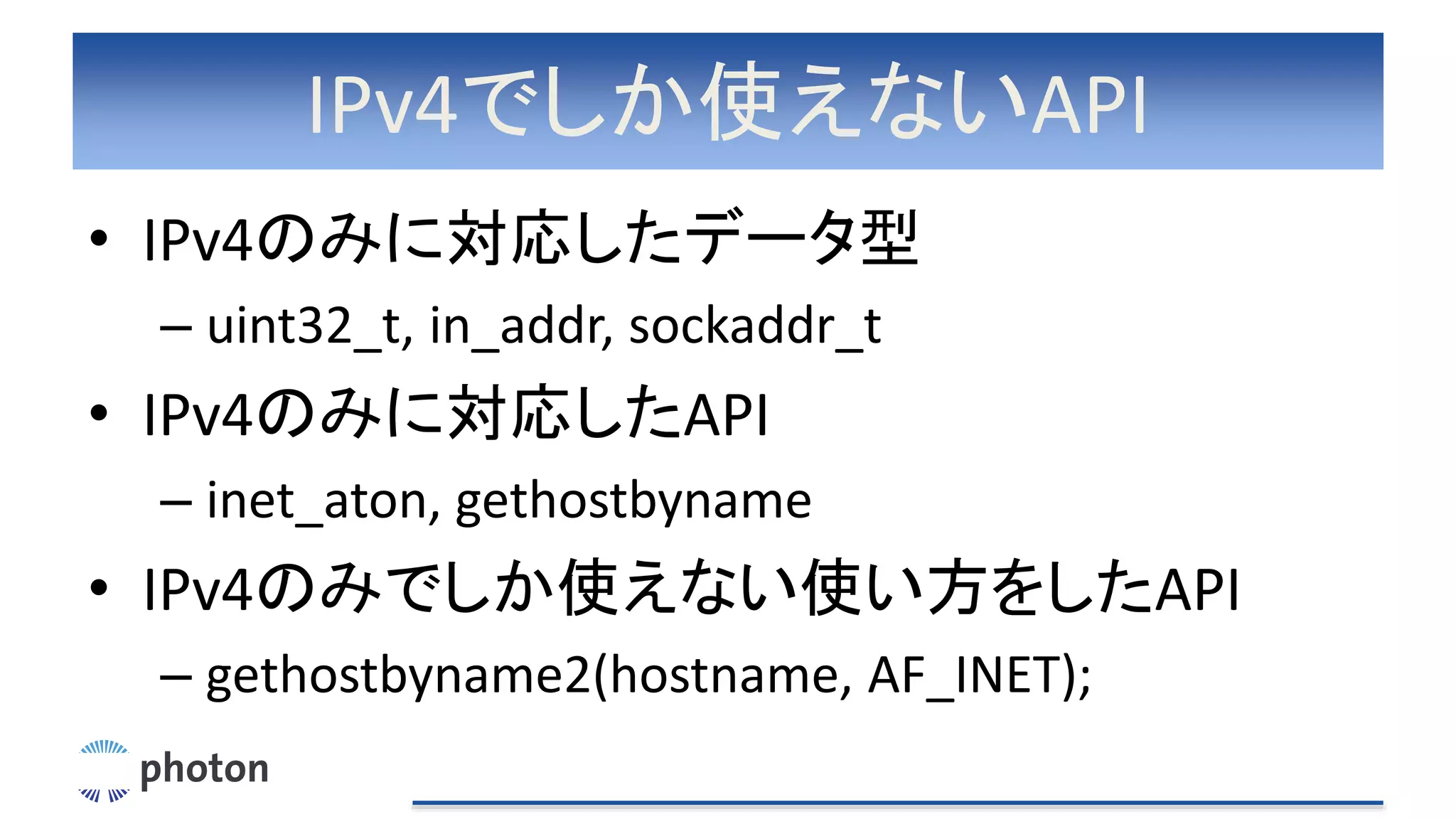 IPv4でしか使えないAPI
• IPv4のみに対応したデータ型
– uint32_t, in_addr, sockaddr_t
• IPv4のみに対応したAPI
– inet_aton, gethostbyname
• IPv4のみでしか使えない使い方をしたAPI
– gethostbyname2(hostname, AF_INET);
 
