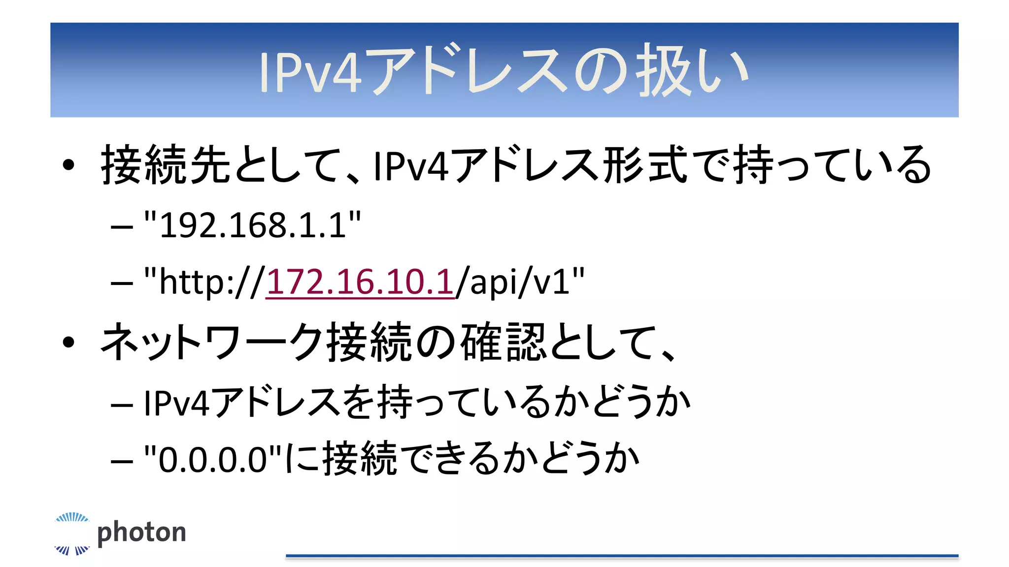 IPv4アドレスの扱い
• 接続先として、IPv4アドレス形式で持っている
– "192.168.1.1"
– "http://172.16.10.1/api/v1"
• ネットワーク接続の確認として、
– IPv4アドレスを持っているかどうか
– "0.0.0.0"に接続できるかどうか
 