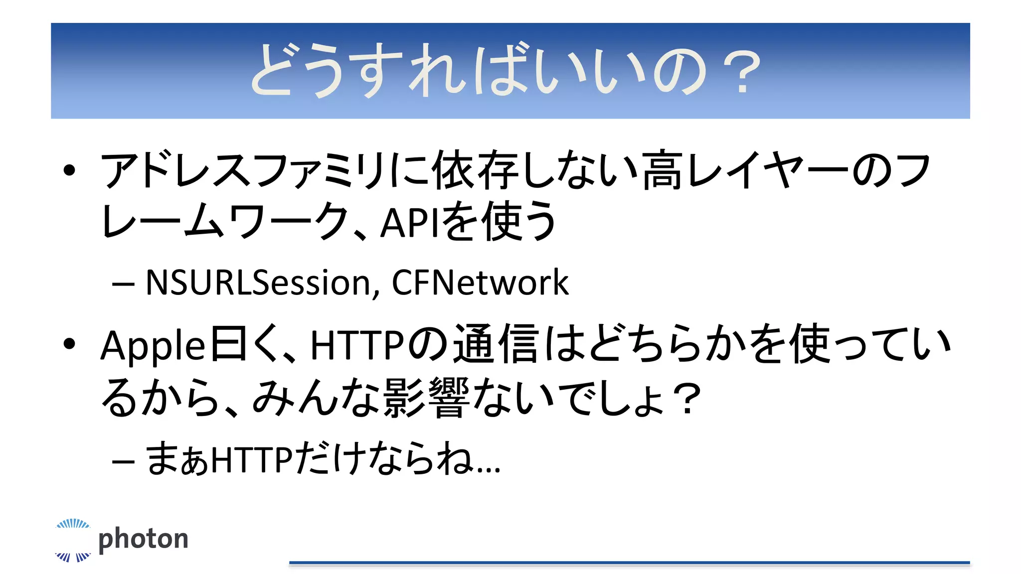 どうすればいいの？
• アドレスファミリに依存しない高レイヤーのフ
レームワーク、APIを使う
– NSURLSession, CFNetwork
• Apple曰く、HTTPの通信はどちらかを使ってい
るから、みんな影響ないでしょ？
– まぁHTTPだけならね…
 