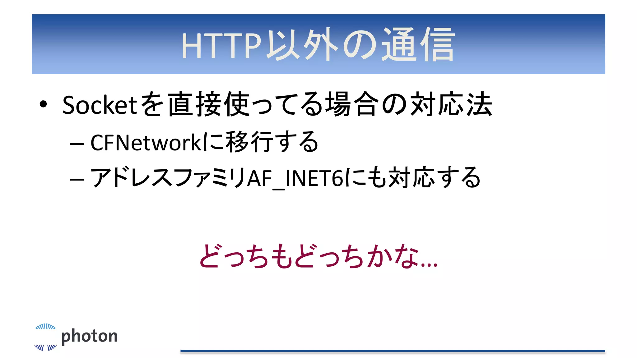 HTTP以外の通信
• Socketを直接使ってる場合の対応法
– CFNetworkに移行する
– アドレスファミリAF_INET6にも対応する
どっちもどっちかな…
 