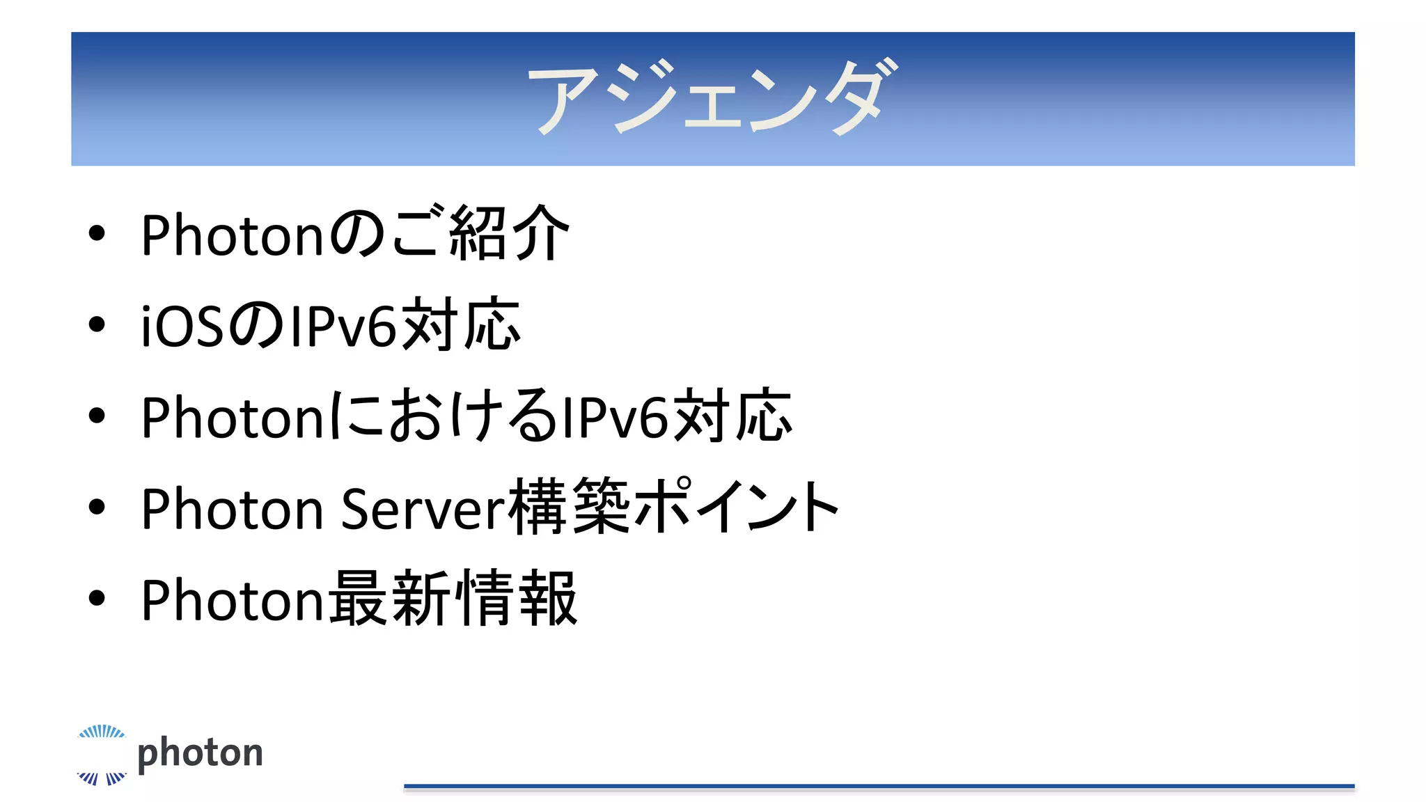 アジェンダ
• Photonのご紹介
• iOSのIPv6対応
• PhotonにおけるIPv6対応
• Photon Server構築ポイント
• Photon最新情報
 