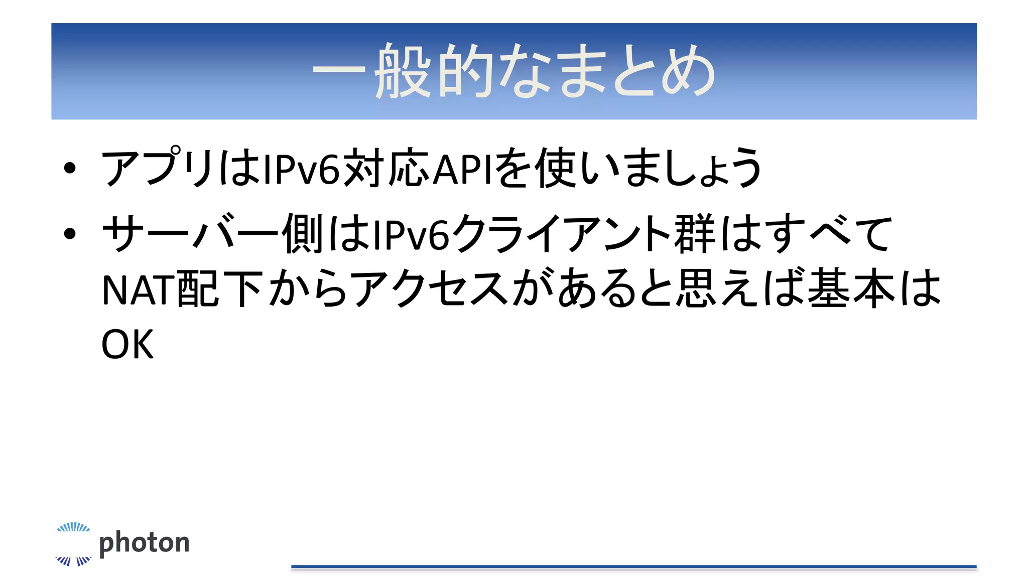 一般的なまとめ
• アプリはIPv6対応APIを使いましょう
• サーバー側はIPv6クライアント群はすべて
NAT配下からアクセスがあると思えば基本は
OK
 