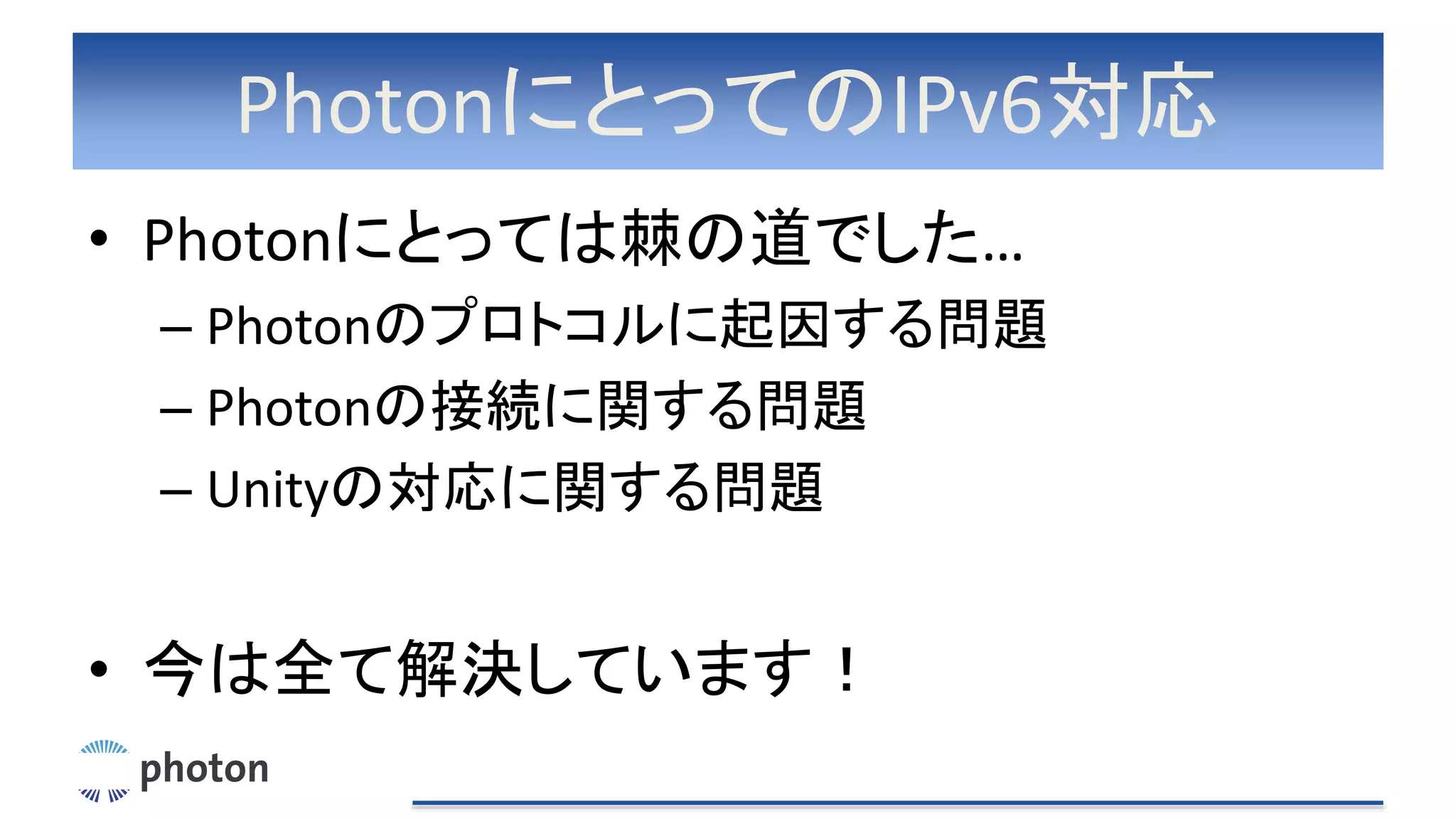 PhotonにとってのIPv6対応
• Photonにとっては棘の道でした…
– Photonのプロトコルに起因する問題
– Photonの接続に関する問題
– Unityの対応に関する問題
• 今は全て解決しています！
 