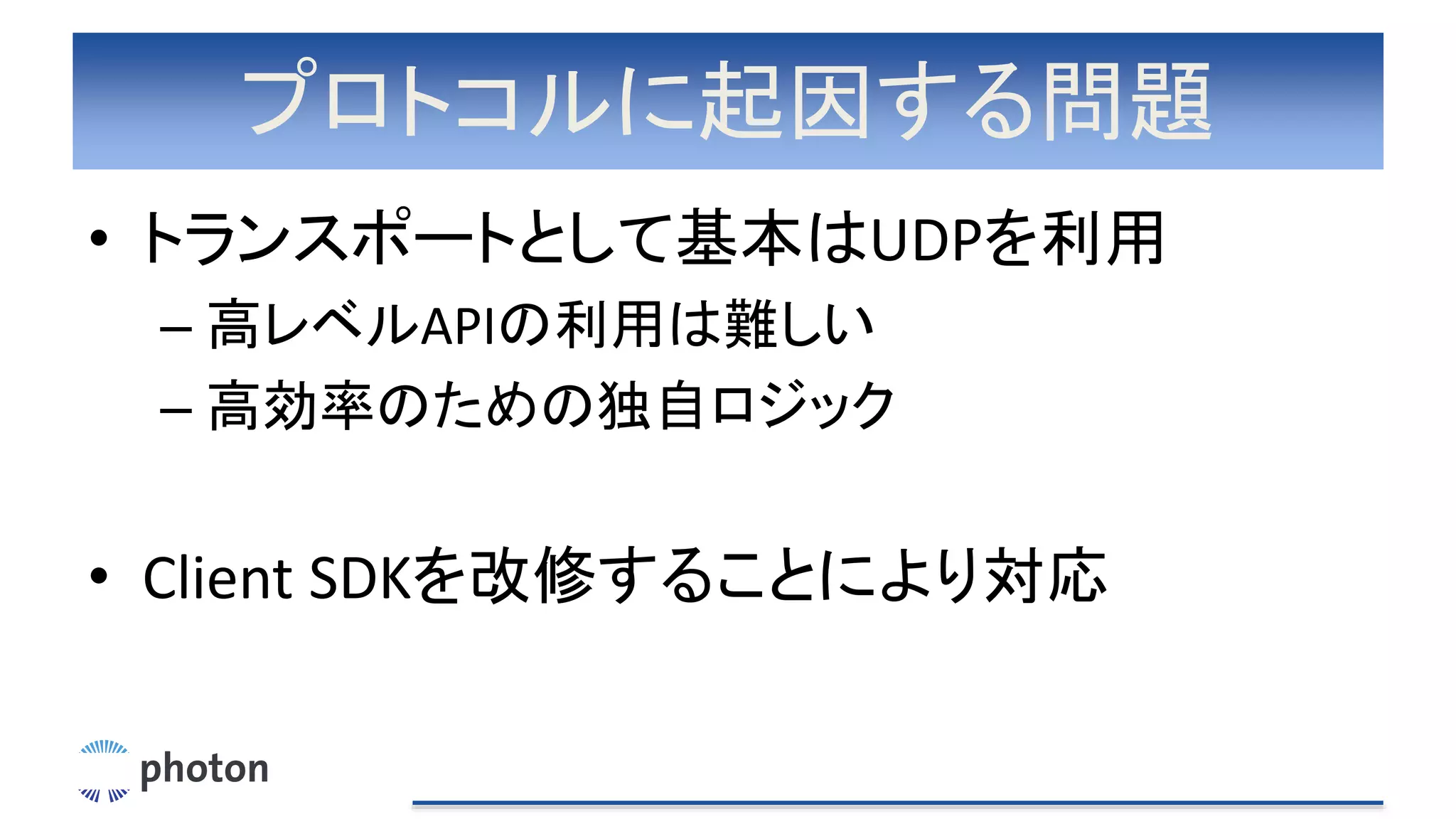 プロトコルに起因する問題
• トランスポートとして基本はUDPを利用
– 高レベルAPIの利用は難しい
– 高効率のための独自ロジック
• Client SDKを改修することにより対応
 