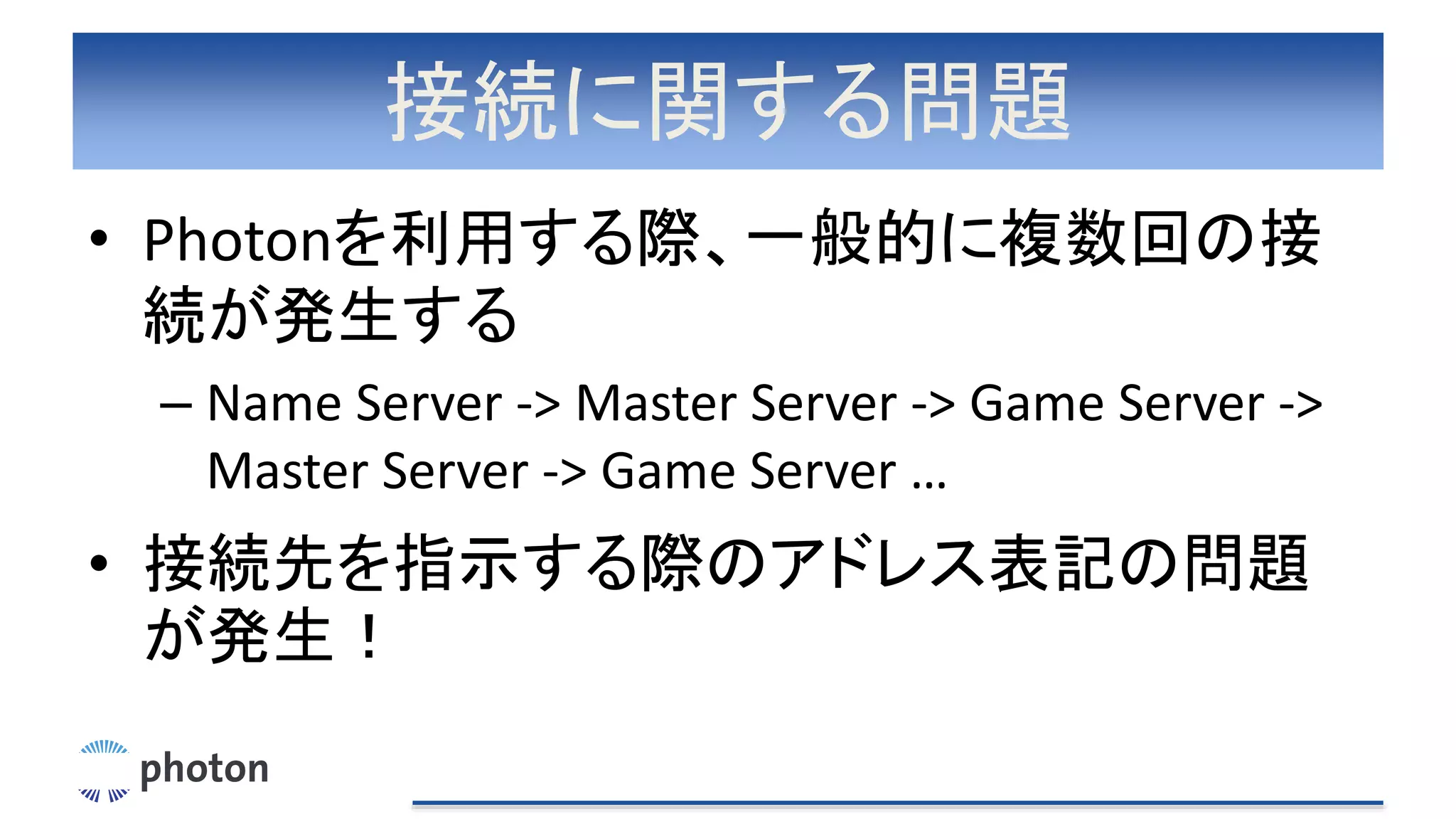 接続に関する問題
• Photonを利用する際、一般的に複数回の接
続が発生する
– Name Server -> Master Server -> Game Server ->
Master Server -> Game Server …
• 接続先を指示する際のアドレス表記の問題
が発生！
 