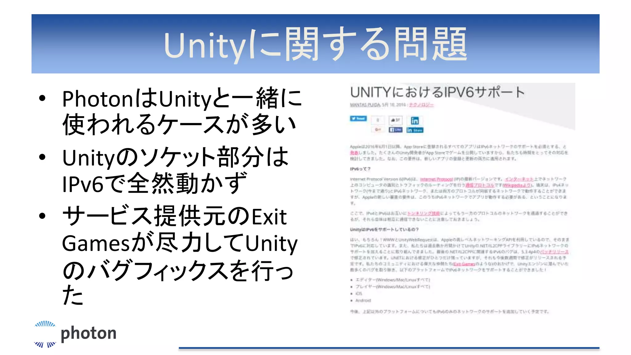 Unityに関する問題
• PhotonはUnityと一緒に
使われるケースが多い
• Unityのソケット部分は
IPv6で全然動かず
• サービス提供元のExit
Gamesが尽力してUnity
のバグフィックスを行っ
た
 