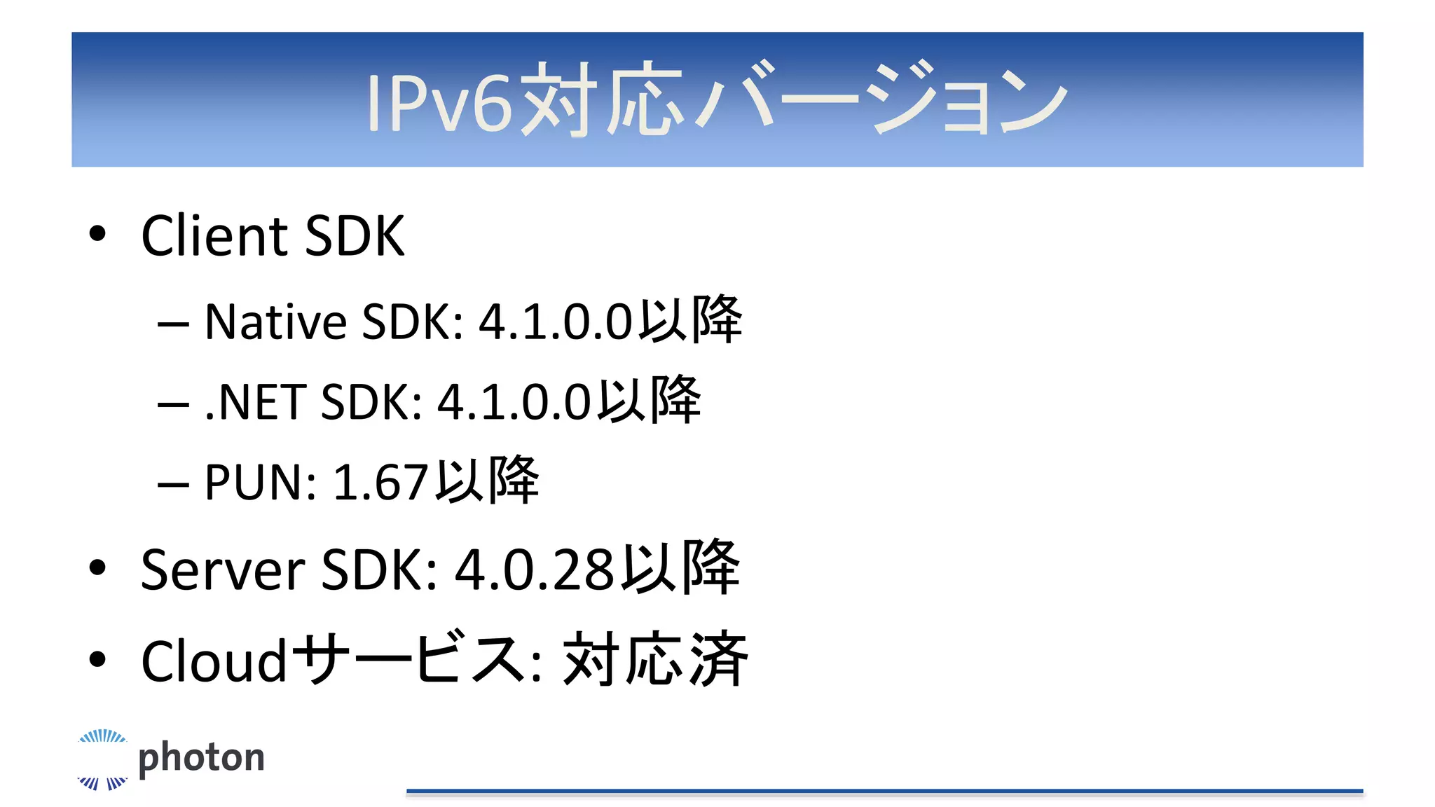 IPv6対応バージョン
• Client SDK
– Native SDK: 4.1.0.0以降
– .NET SDK: 4.1.0.0以降
– PUN: 1.67以降
• Server SDK: 4.0.28以降
• Cloudサービス: 対応済
 