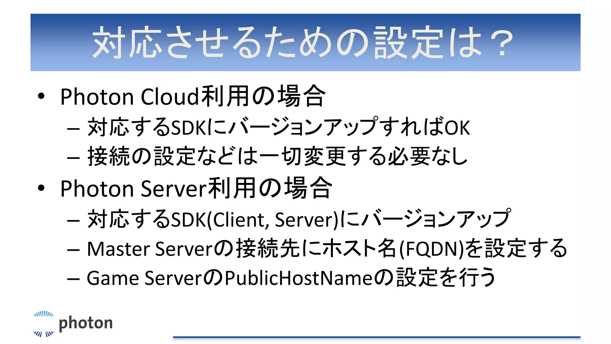 対応させるための設定は？
• Photon Cloud利用の場合
– 対応するSDKにバージョンアップすればOK
– 接続の設定などは一切変更する必要なし
• Photon Server利用の場合
– 対応するSDK(Client, Server)にバージョンアップ
– Master Serverの接続先にホスト名(FQDN)を設定する
– Game ServerのPublicHostNameの設定を行う
 