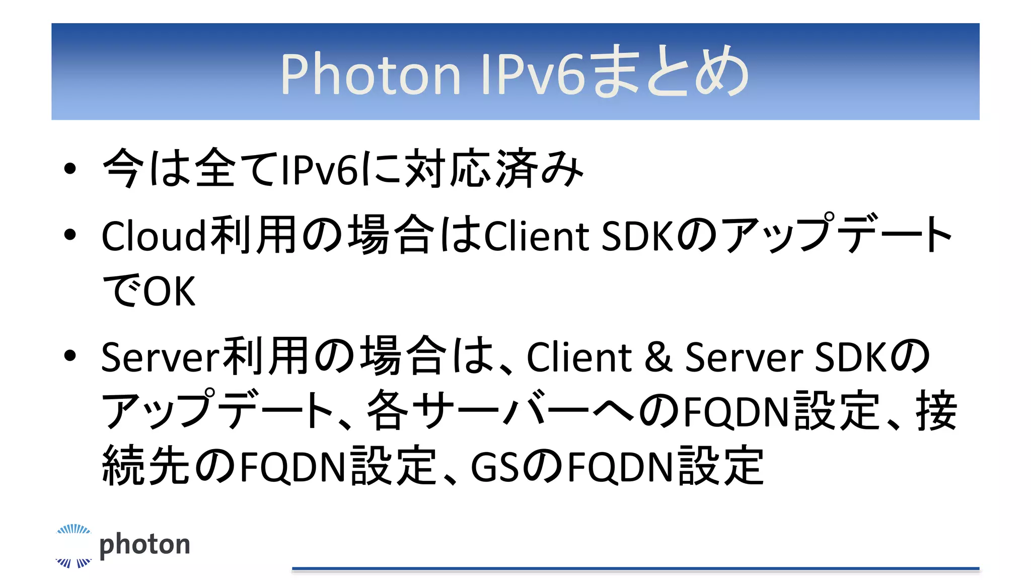 Photon IPv6まとめ
• 今は全てIPv6に対応済み
• Cloud利用の場合はClient SDKのアップデート
でOK
• Server利用の場合は、Client & Server SDKの
アップデート、各サーバーへのFQDN設定、接
続先のFQDN設定、GSのFQDN設定
 