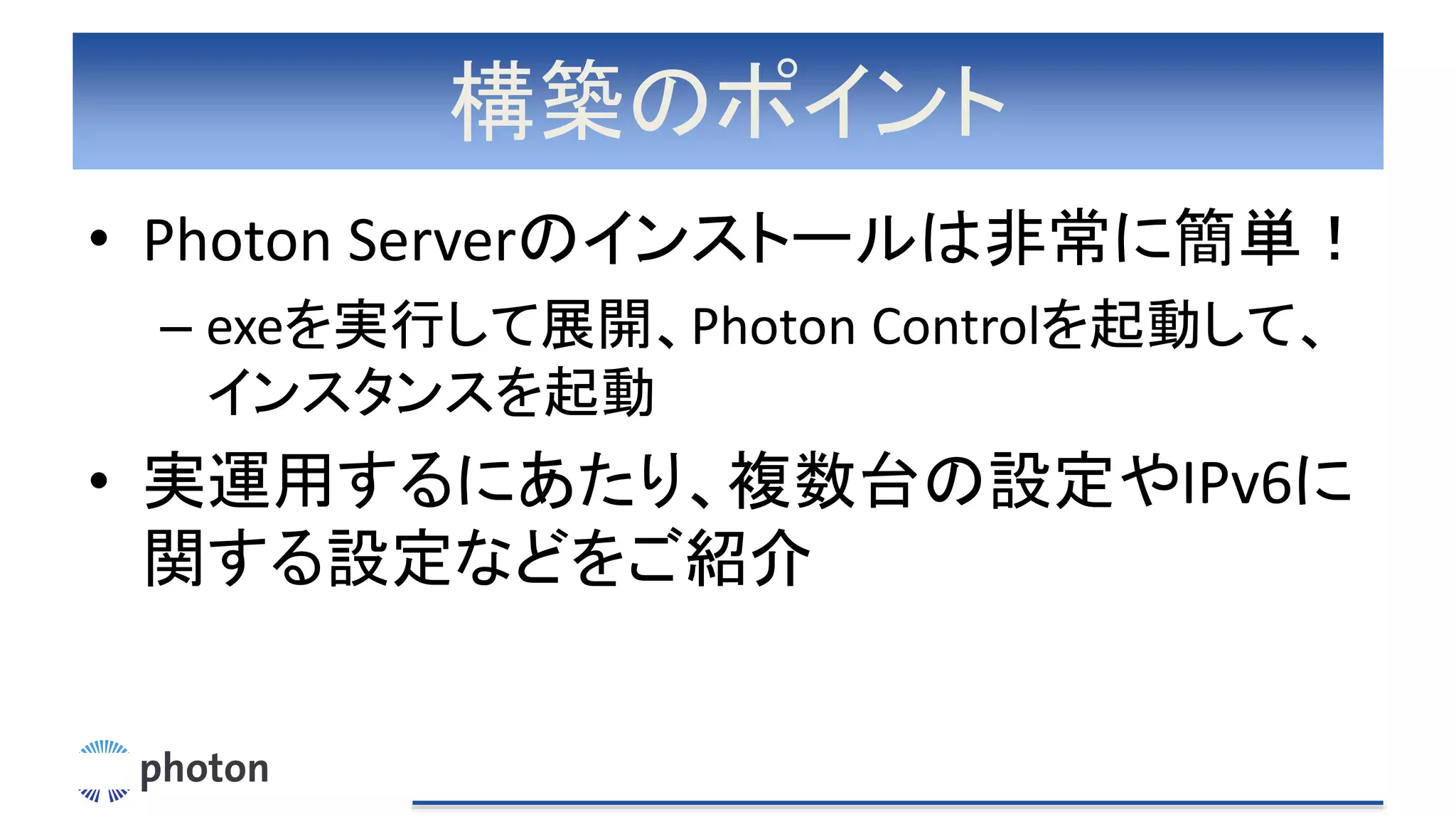 構築のポイント
• Photon Serverのインストールは非常に簡単！
– exeを実行して展開、Photon Controlを起動して、
インスタンスを起動
• 実運用するにあたり、複数台の設定やIPv6に
関する設定などをご紹介
 