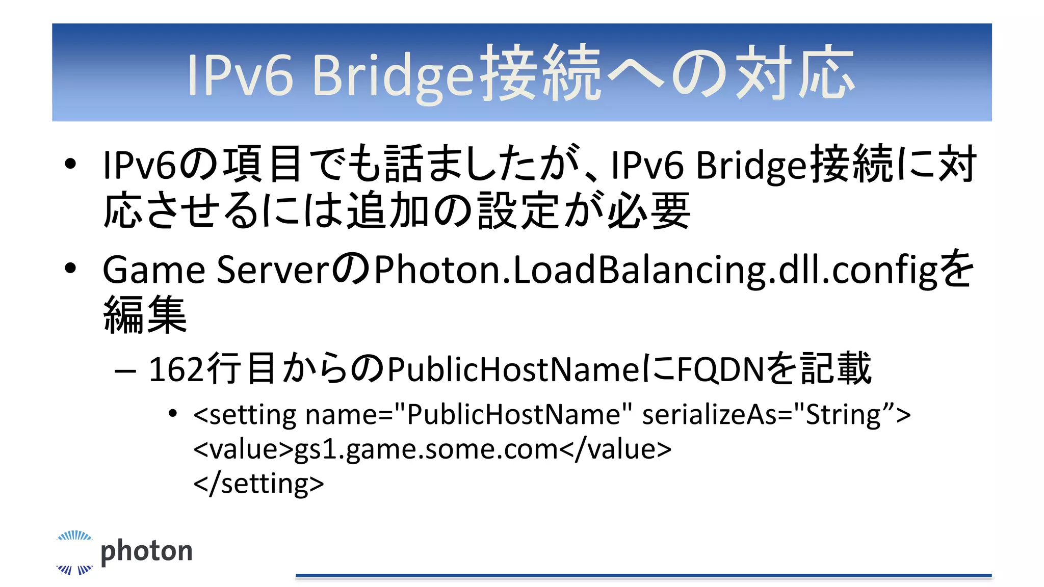 IPv6 Bridge接続への対応
• IPv6の項目でも話ましたが、IPv6 Bridge接続に対
応させるには追加の設定が必要
• Game ServerのPhoton.LoadBalancing.dll.configを
編集
– 162行目からのPublicHostNameにFQDNを記載
• <setting name="PublicHostName" serializeAs="String”>
<value>gs1.game.some.com</value>
</setting>
 