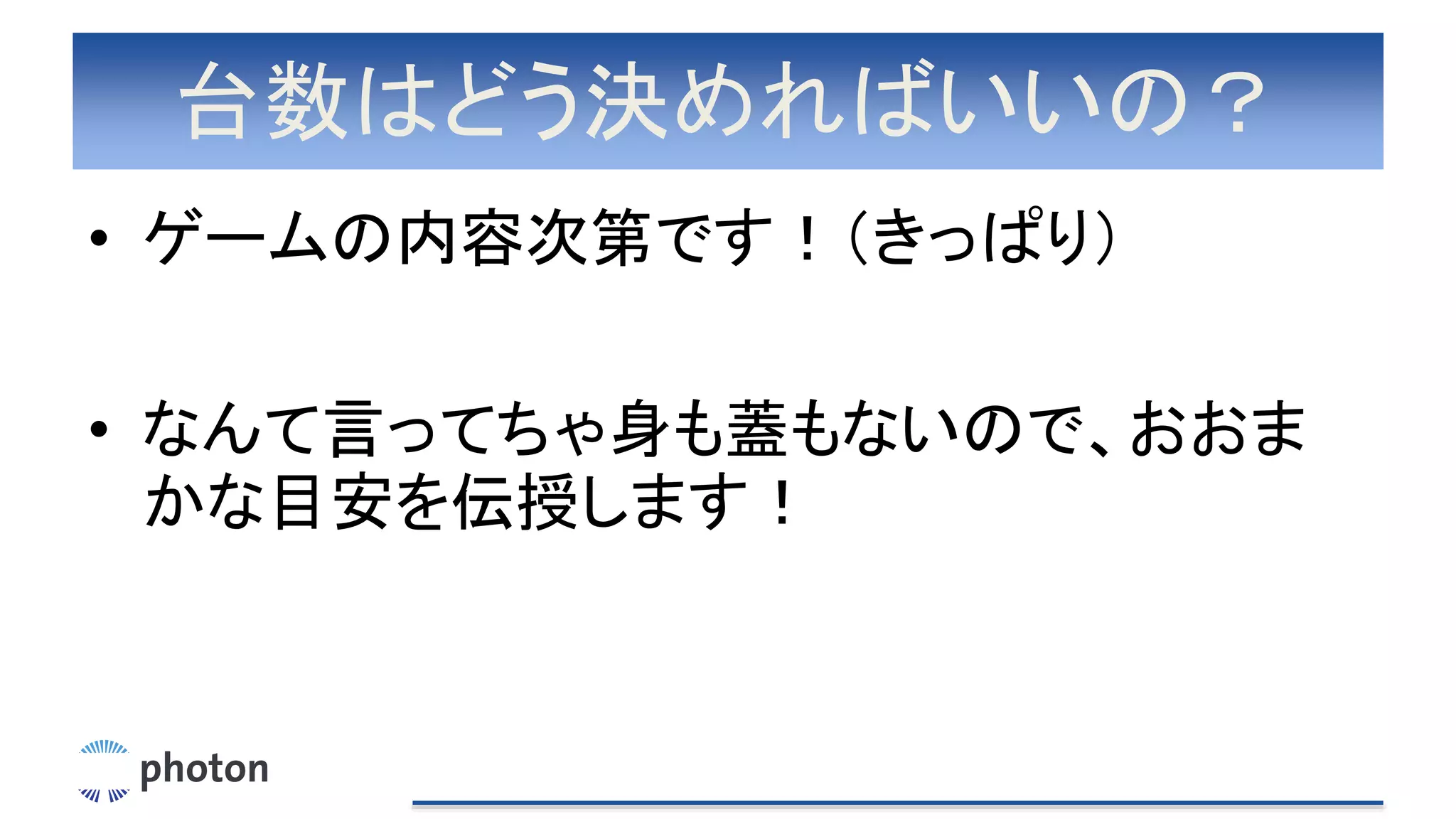台数はどう決めればいいの？
• ゲームの内容次第です！（きっぱり）
• なんて言ってちゃ身も蓋もないので、おおま
かな目安を伝授します！
 