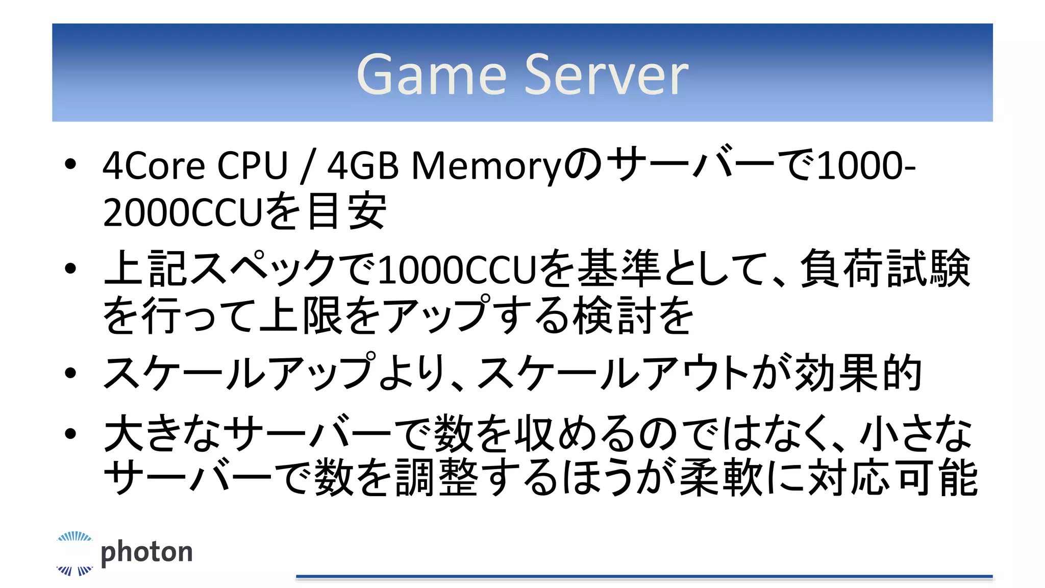 Game Server
• 4Core CPU / 4GB Memoryのサーバーで1000-
2000CCUを目安
• 上記スペックで1000CCUを基準として、負荷試験
を行って上限をアップする検討を
• スケールアップより、スケールアウトが効果的
• 大きなサーバーで数を収めるのではなく、小さな
サーバーで数を調整するほうが柔軟に対応可能
 