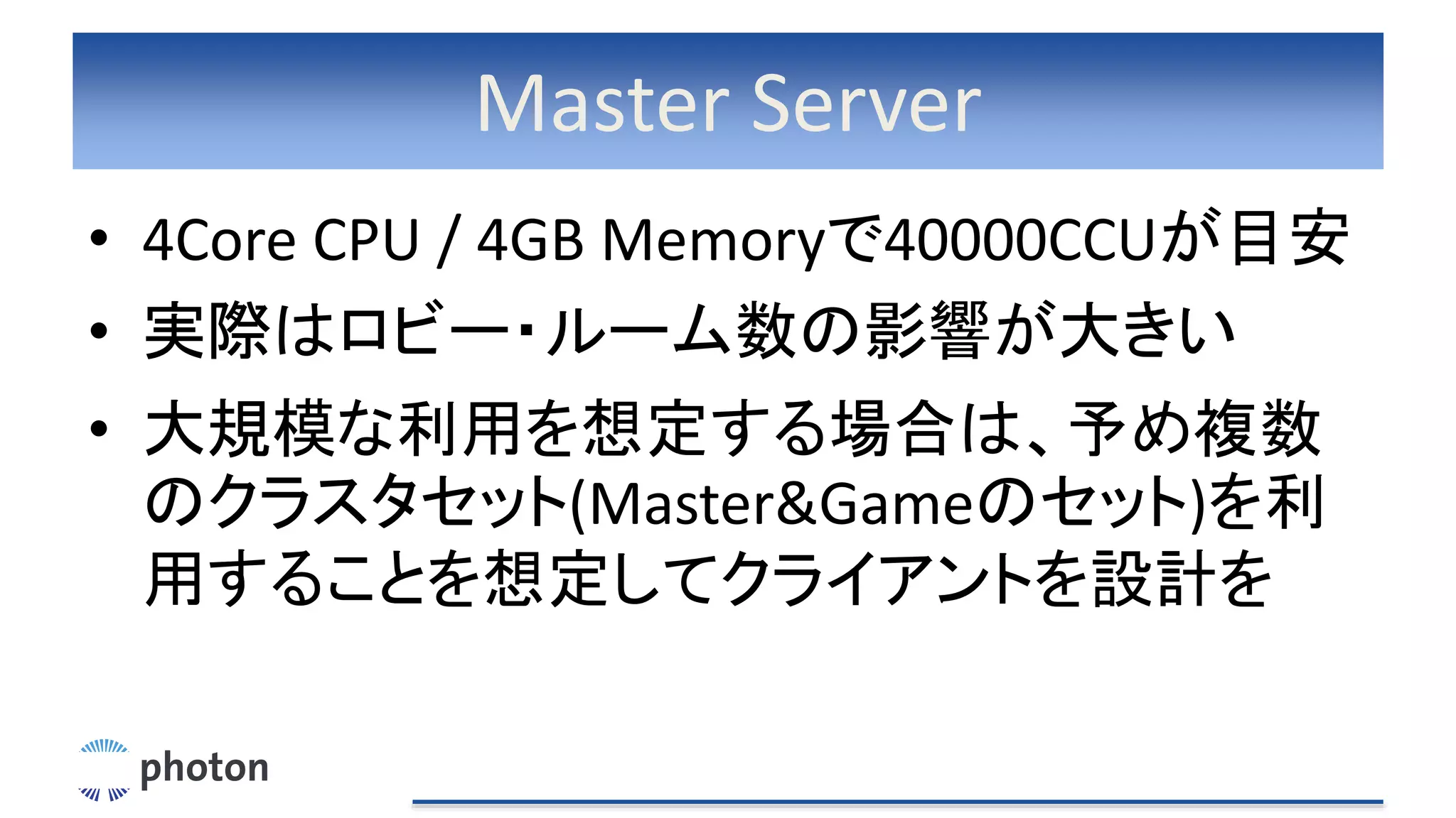Master Server
• 4Core CPU / 4GB Memoryで40000CCUが目安
• 実際はロビー・ルーム数の影響が大きい
• 大規模な利用を想定する場合は、予め複数
のクラスタセット(Master&Gameのセット)を利
用することを想定してクライアントを設計を
 