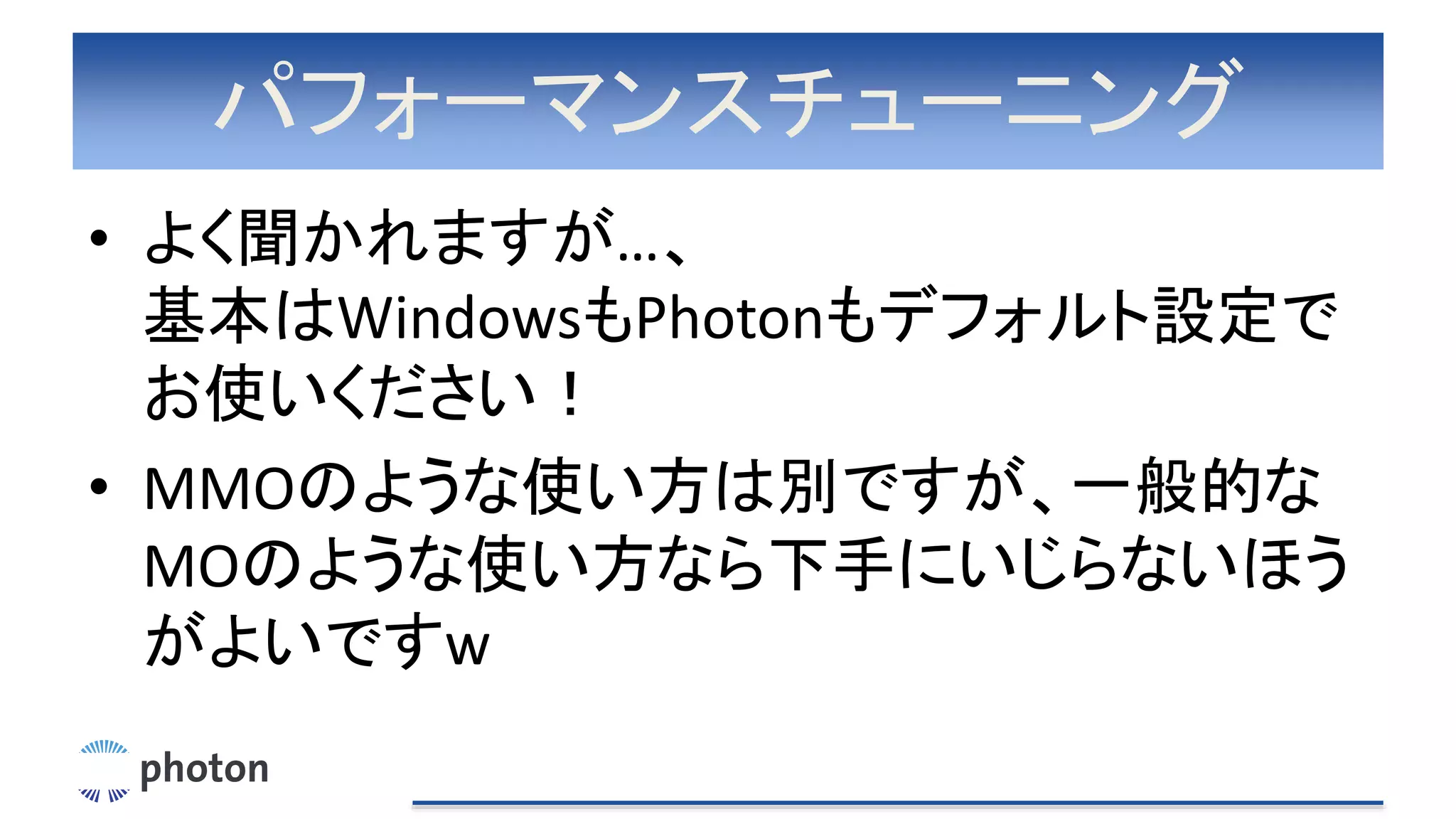 パフォーマンスチューニング
• よく聞かれますが…、
基本はWindowsもPhotonもデフォルト設定で
お使いください！
• MMOのような使い方は別ですが、一般的な
MOのような使い方なら下手にいじらないほう
がよいですw
 