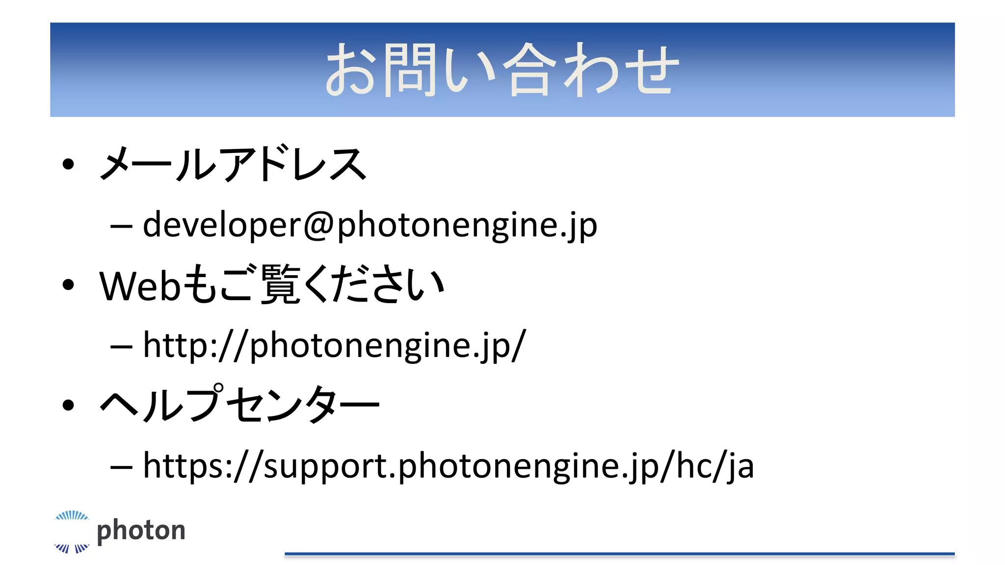 お問い合わせ
• メールアドレス
– developer@photonengine.jp
• Webもご覧ください
– http://photonengine.jp/
• ヘルプセンター
– https://support.photonengine.jp/hc/ja
 