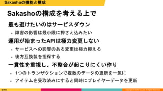 Copyright © DeNA Co.,Ltd. All Rights Reserved.
Sakashoの構成を考える上で
Sakashoの機能と構成
最も避けたいのはサービスダウン
 障害の影響は最小限に押さえ込みたい
運用が始まったAPIは極力変更しない
 サービスへの影響のある変更は極力抑える
 後方互換製を担保する
一貫性を重視し、不整合が起こりにくい作り
 1つのトランザクションで複数のデータの更新を一気に
 アイテムを受取済みにすると同時にプレイヤーデータを更新
 