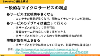Copyright © DeNA Co.,Ltd. All Rights Reserved.
一般的なマイクロサービスの利点
Sakashoの機能と構成
各サービスは比較的小さくなる
○ コンテナの起動が早くなり、開発のイテレーションが高速に
各サービスのデプロイは独⽴して⾏える
○ 各サービスを独⽴して開発可能
○ 複数のチームが独立して動く事ができる
○ 各サービスが独立しているので開発の規模拡大が容易
障害耐性を向上させる
○ 各サービスが完全に独立しているので、影響が他に及ばない
参考: http://microservices.io/patterns/microservices.html
http://www.slideshare.net/zigorou/microservices-57643957
 