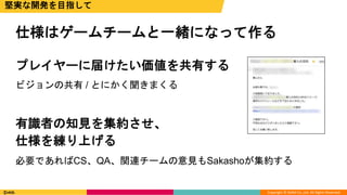 Copyright © DeNA Co.,Ltd. All Rights Reserved.
仕様はゲームチームと一緒になって作る
堅実な開発を目指して
プレイヤーに届けたい価値を共有する
ビジョンの共有 / とにかく聞きまくる
有識者の知見を集約させ、
仕様を練り上げる
必要であればCS、QA、関連チームの意見もSakashoが集約する
 