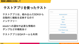 Copyright © DeNA Co.,Ltd. All Rights Reserved.
テストアプリは、組み込んだSDKから
自動的に機能を反映するので
メンテフリー
skackへの通知や必要な情報の
ダンプなどの機能あり
テストアプリはQAチームも利用
テストアプリを使ったテスト
堅実な開発を目指して
 