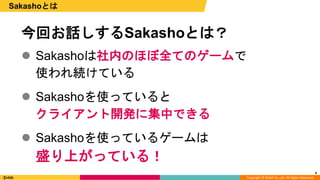 Copyright © DeNA Co.,Ltd. All Rights Reserved.
 Sakashoは社内のほぼ全てのゲームで
使われ続けている
 Sakashoを使っていると
クライアント開発に集中できる
 Sakashoを使っているゲームは
盛り上がっている！
4
Sakashoとは
今回お話しするSakashoとは？
 