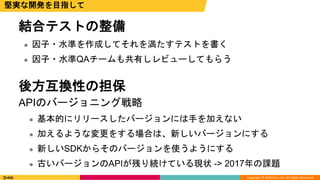 Copyright © DeNA Co.,Ltd. All Rights Reserved.
結合テストの整備
 因子・水準を作成してそれを満たすテストを書く
 因子・水準QAチームも共有しレビューしてもらう
後方互換性の担保
APIのバージョニング戦略
 基本的にリリースしたバージョンには手を加えない
 加えるような変更をする場合は、新しいバージョンにする
 新しいSDKからそのバージョンを使うようにする
 古いバージョンのAPIが残り続けている現状 -> 2017年の課題
堅実な開発を目指して
 