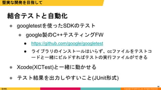 Copyright © DeNA Co.,Ltd. All Rights Reserved.
42
堅実な開発を目指して
 googletestを使ったSDKのテスト
 google製のC++テスティングFW
 https://github.com/google/googletest
 ライブラリのインストールはいらず、ccファイルをテストコ
ードと一緒にビルドすればテストの実行ファイルができる
 Xcode(XCTest)と一緒に動かせる
 テスト結果を出力しやすいこと(JUnit形式)
結合テストと自動化
42
 