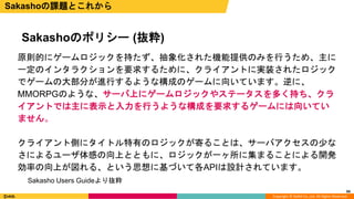 Copyright © DeNA Co.,Ltd. All Rights Reserved.
66
Sakashoのポリシー (抜粋)
Sakashoの課題とこれから
原則的にゲームロジックを持たず、抽象化された機能提供のみを行うため、主に
一定のインタラクションを要求するために、クライアントに実装されたロジック
でゲームの大部分が進行するような構成のゲームに向いています。逆に、
MMORPGのような、サーバ上にゲームロジックやステータスを多く持ち、クラ
イアントでは主に表示と入力を行うような構成を要求するゲームには向いてい
ません。
クライアント側にタイトル特有のロジックが寄ることは、サーバアクセスの少な
さによるユーザ体感の向上とともに、ロジックが一ヶ所に集まることによる開発
効率の向上が図れる、という思想に基づいて各APIは設計されています。
Sakasho Users Guideより抜粋
 