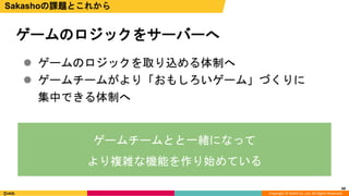 Copyright © DeNA Co.,Ltd. All Rights Reserved.
68
ゲームのロジックをサーバーへ
Sakashoの課題とこれから
 ゲームのロジックを取り込める体制へ
 ゲームチームがより「おもしろいゲーム」づくりに
集中できる体制へ
ゲームチームとと一緒になって
より複雑な機能を作り始めている
 