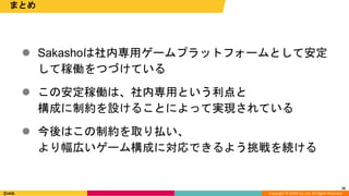 Copyright © DeNA Co.,Ltd. All Rights Reserved.
70
まとめ
 Sakashoは社内専用ゲームプラットフォームとして安定
して稼働をつづけている
 この安定稼働は、社内専用という利点と
構成に制約を設けることによって実現されている
 今後はこの制約を取り払い、
より幅広いゲーム構成に対応できるよう挑戦を続ける
 