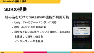 Copyright © DeNA Co.,Ltd. All Rights Reserved.
SDKの提供
組み込むだけでSakashoの機能が利用可能
 Unity、C++のゲームエンジンに対応
 iOS、Android共に対応可能
 課金などのOSに依存している機能も、Sakasho
と連携して簡単に使える
インターフェースを提供
8
Sakashoの機能と構成
 