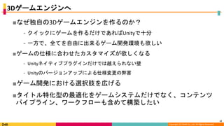 Copyright (C) DeNA Co.,Ltd. All Rights Reserved.
3Dゲームエンジンへ
■なぜ独自の3Dゲームエンジンを作るのか？
⁃ クイックにゲームを作るだけであればUnityで十分
⁃ 一方で、全てを自由に出来るゲーム開発環境も欲しい
■ゲームの仕様に合わせたカスタマイズが欲しくなる
⁃ Unityネイティブプラグインだけでは越えられない壁
⁃ Unityのバージョンアップによる仕様変更の弊害
■ゲーム開発における選択肢を広げる
■タイトル特化型の最適化をゲームシステムだけでなく、コンテンツ
パイプライン、ワークフローも含めて構築したい
12
 