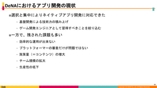 Copyright (C) DeNA Co.,Ltd. All Rights Reserved.
DeNAにおけるアプリ開発の現状
■選択と集中によりネイティブアプリ開発に対応できた
⁃ 基盤開発による技術力の積み上げ
⁃ ゲーム開発エンジニアとして習得すべきことを絞り込む
■一方で、残された課題も多い
⁃ 効率的な運用が出来ない
⁃ プラットフォーマーの審査だけが問題ではない
⁃ 施策量（＝コンテンツ）の増大
⁃ チーム規模の拡大
⁃ 生産性の低下
14
 