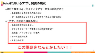 Copyright (C) DeNA Co.,Ltd. All Rights Reserved.
DeNAにおけるアプリ開発の現状
■選択と集中によりネイティブアプリ開発に対応できた
⁃ 基盤開発による技術力の積み上げ
⁃ ゲーム開発エンジニアとして習得すべきことを絞り込む
■一方で、残された課題も多い
⁃ 効率的な運用が出来ない
⁃ プラットフォーマーの審査だけが問題ではない
⁃ 施策量（＝コンテンツ）の増大
⁃ チーム規模の拡大
⁃ 生産性の低下
15
この課題をなんとかしたい！！
 