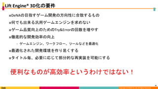 Copyright (C) DeNA Co.,Ltd. All Rights Reserved.
Lift Engine® 3D化の要件
■DeNAの目指すゲーム開発の方向性に合致するもの
■何でも出来る汎用ゲームエンジンを求めない
■ゲーム品質向上のためのTry&Errorの回数を増やす
■徹底的な開発効率の向上
⁃ ゲームエンジン、ワークフロー、ツールなどを最適化
■最適化された開発環境を作り易くする
■タイトル毎、必要に応じて部分的な再実装を可能にする
16
便利なものが高効率というわけではない！
 