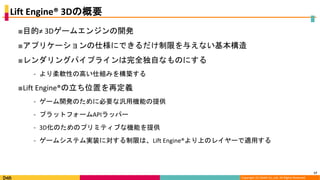 Copyright (C) DeNA Co.,Ltd. All Rights Reserved.
Lift Engine® 3Dの概要
■目的≠ 3Dゲームエンジンの開発
■アプリケーションの仕様にできるだけ制限を与えない基本構造
■レンダリングパイプラインは完全独自なものにする
⁃ より柔軟性の高い仕組みを構築する
■Lift Engine®の立ち位置を再定義
⁃ ゲーム開発のために必要な汎用機能の提供
⁃ プラットフォームAPIラッパー
⁃ 3D化のためのプリミティブな機能を提供
⁃ ゲームシステム実装に対する制限は、Lift Engine®より上のレイヤーで適用する
17
 