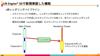 Copyright (C) DeNA Co.,Ltd. All Rights Reserved.
Lift Engine® 3Dで新規実装した機能
■新レンダリングパイプライン
⁃ コマンドバッファを採用し、レンダリングは専用スレッドで行う方式に
⁃ メインスレッドで作成したコマンドバッファを使って、次フレームでレンダリング
⁃ 既存の2D描画（cocos2d-xの描画）もコマンドバッファ方式に乗り入れ
20
Main Thread Rendering Thread
Frame #n
Frame #n+1
CommandBuffer
Frame #nで作った
コマンドバッファを描画
 