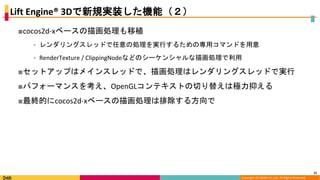 Copyright (C) DeNA Co.,Ltd. All Rights Reserved.
Lift Engine® 3Dで新規実装した機能（２）
■cocos2d-xベースの描画処理も移植
⁃ レンダリングスレッドで任意の処理を実行するための専用コマンドを用意
⁃ RenderTexture / ClippingNodeなどのシーケンシャルな描画処理で利用
■セットアップはメインスレッドで、描画処理はレンダリングスレッドで実行
■パフォーマンスを考え、OpenGLコンテキストの切り替えは極力抑える
■最終的にcocos2d-xベースの描画処理は排除する方向で
21
 